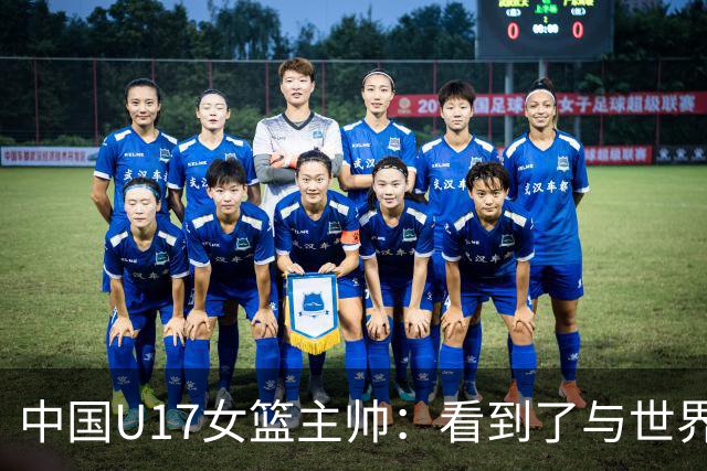 中国U17女篮主帅：看到了与世界强队的差距 希望未来能争夺冠军