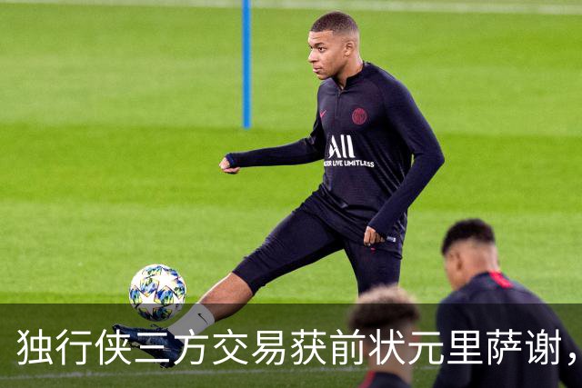 独行侠三方交易获前状元里萨谢，联手弗拉格令人期待