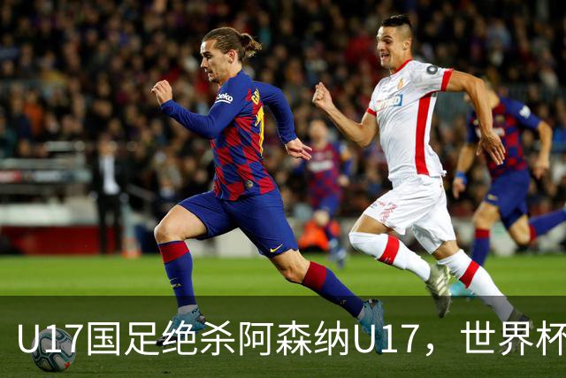 U17国足绝杀阿森纳U17，世界杯备战信心倍增！